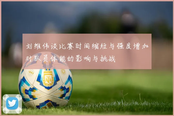 刘维伟谈比赛时间缩短与强度增加对队员体能的影响与挑战