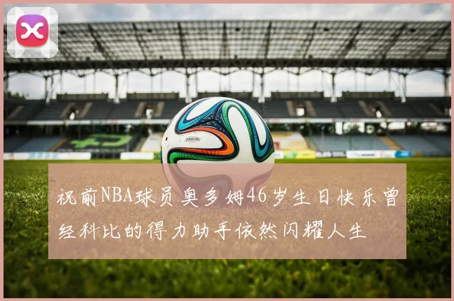 祝前NBA球员奥多姆46岁生日快乐曾经科比的得力助手依然闪耀人生