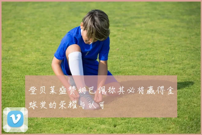 登贝莱盛赞姆巴佩称其必将赢得金球奖的荣耀与认可