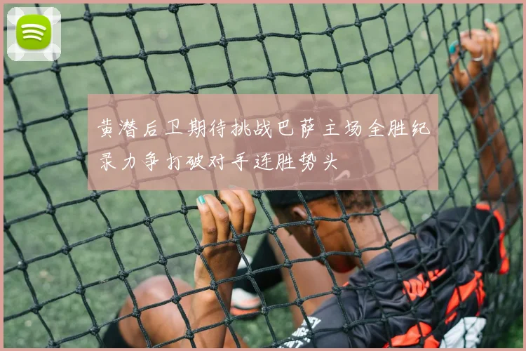 黄潜后卫期待挑战巴萨主场全胜纪录力争打破对手连胜势头