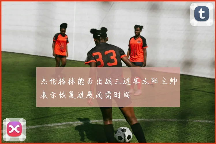 杰伦格林能否出战三连客太阳主帅表示恢复进展尚需时间