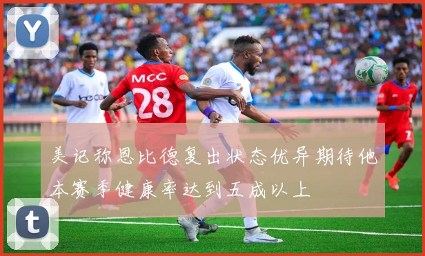 美记称恩比德复出状态优异期待他本赛季健康率达到五成以上