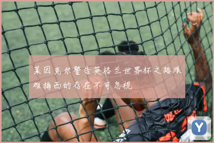 莱因克尔警告英格兰世界杯之路艰难梅西的存在不可忽视