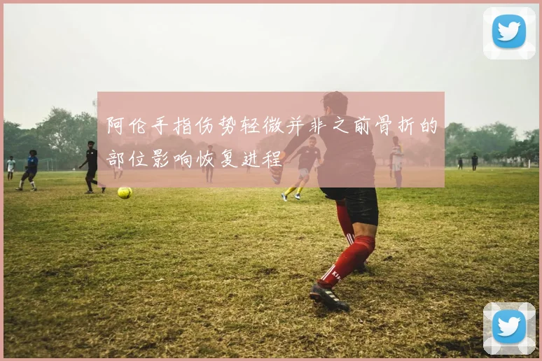 阿伦手指伤势轻微并非之前骨折的部位影响恢复进程