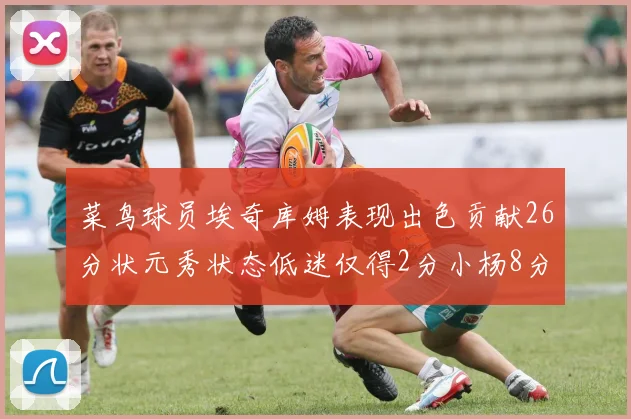 菜鸟球员埃奇库姆表现出色贡献26分状元秀状态低迷仅得2分小杨8分钟未能得分
