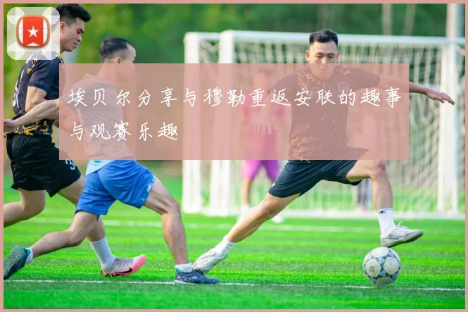 埃贝尔分享与穆勒重返安联的趣事与观赛乐趣