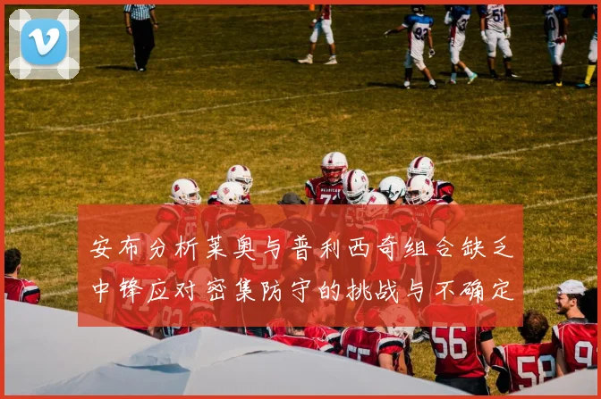 安布分析莱奥与普利西奇组合缺乏中锋应对密集防守的挑战与不确定性