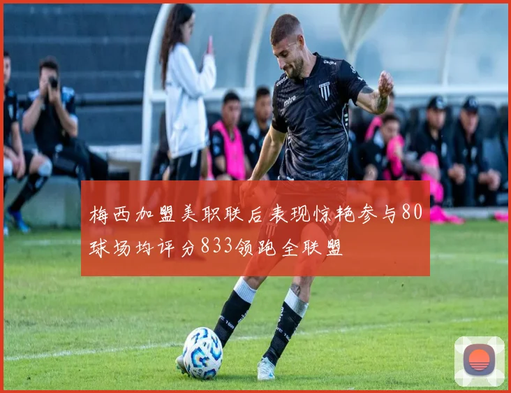 梅西加盟美职联后表现惊艳参与80球场均评分833领跑全联盟