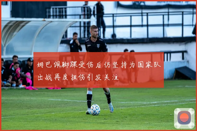 姆巴佩脚踝受伤后仍坚持为国家队出战再度扭伤引发关注