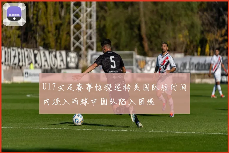U17女足赛事惊现逆转美国队短时间内连入两球中国队陷入困境