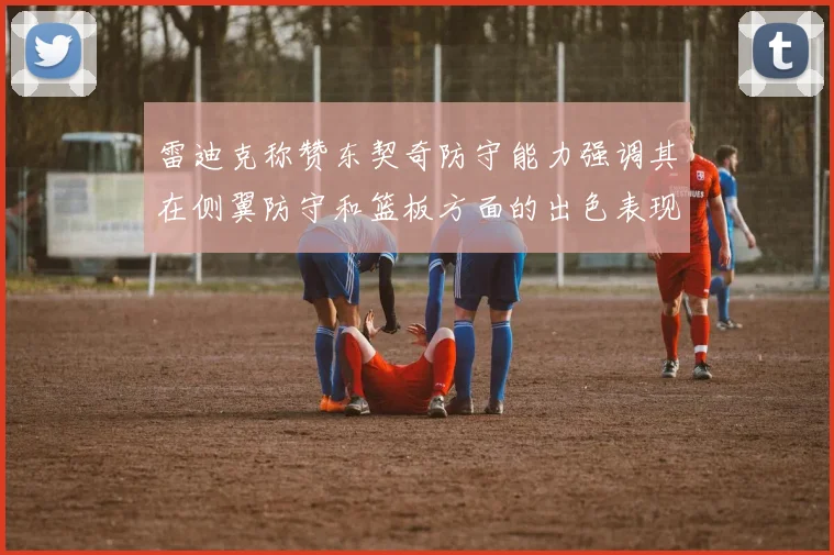 雷迪克称赞东契奇防守能力强调其在侧翼防守和篮板方面的出色表现