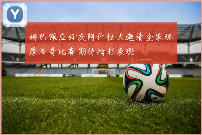 姆巴佩应好友阿什拉夫邀请全家观摩洛哥比赛期待精彩表现