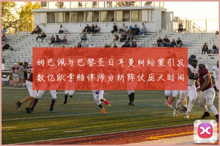 姆巴佩与巴黎圣日耳曼纠纷案引发数亿欧索赔律师分析阵仗庞大时间漫长
