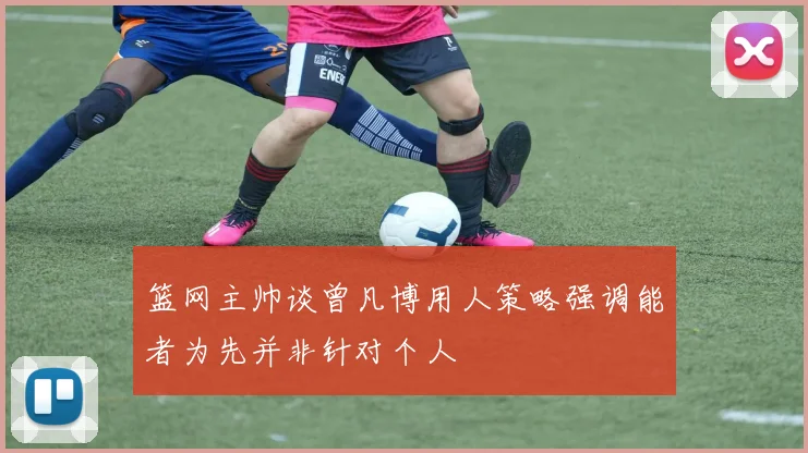 篮网主帅谈曾凡博用人策略强调能者为先并非针对个人