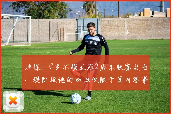 沙媒：C罗不踢亚冠2周末联赛复出，现阶段他的回归仅限于国内赛事