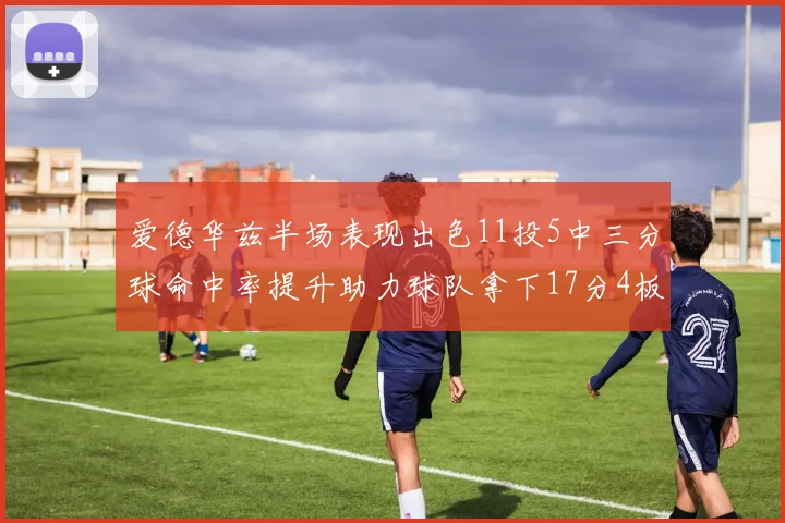 爱德华兹半场表现出色11投5中三分球命中率提升助力球队拿下17分4板1助
