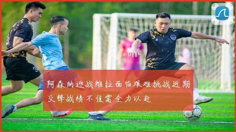 阿森纳迎战维拉面临艰难挑战近期交锋战绩不佳需全力以赴