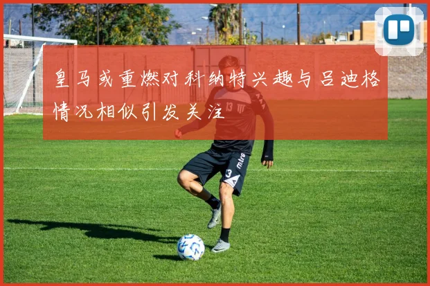 皇马或重燃对科纳特兴趣与吕迪格情况相似引发关注