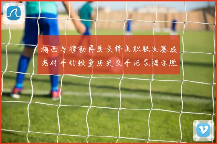 梅西与穆勒再度交锋美职联决赛成老对手的较量历史交手记录揭示胜负关系