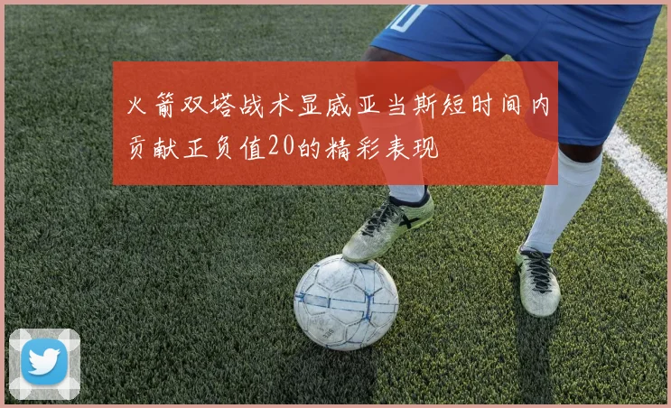 火箭双塔战术显威亚当斯短时间内贡献正负值20的精彩表现