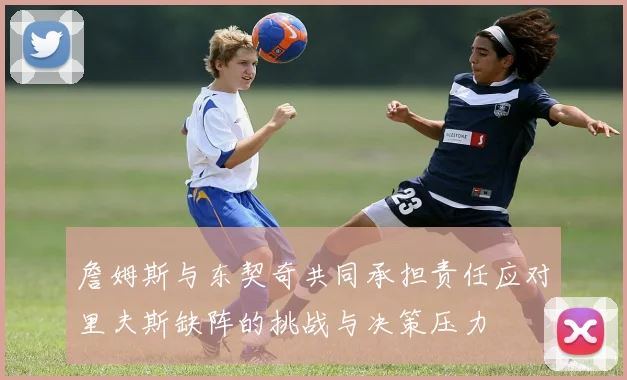 詹姆斯与东契奇共同承担责任应对里夫斯缺阵的挑战与决策压力