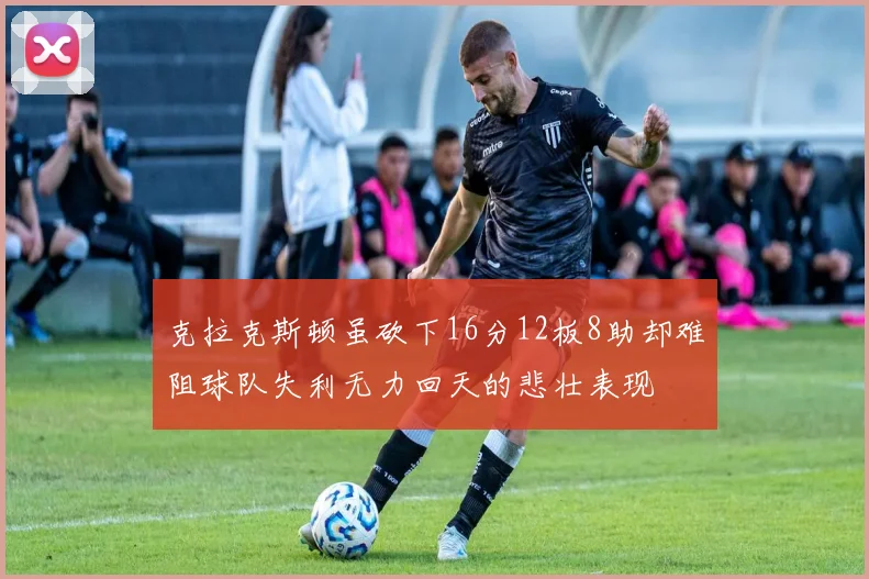 克拉克斯顿虽砍下16分12板8助却难阻球队失利无力回天的悲壮表现