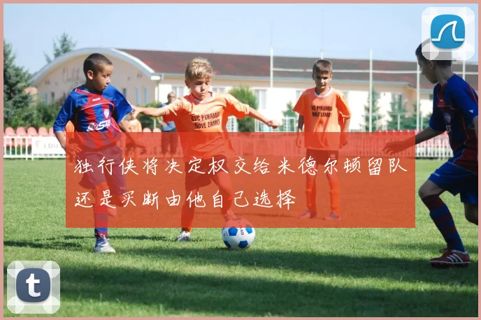 独行侠将决定权交给米德尔顿留队还是买断由他自己选择