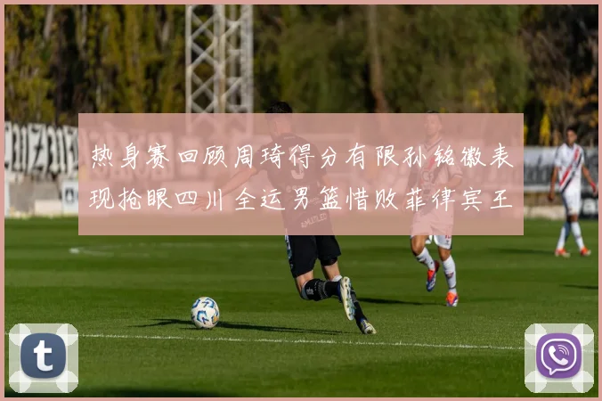 热身赛回顾周琦得分有限孙铭徽表现抢眼四川全运男篮惜败菲律宾王牌队