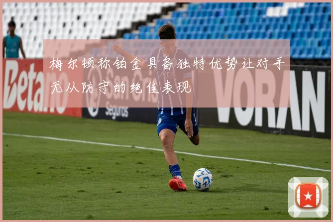 梅尔顿称铂金具备独特优势让对手无从防守的绝佳表现
