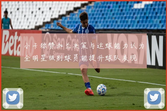 小卡称赞加兰决策与运球能力认为全明星级别球员能提升球队表现