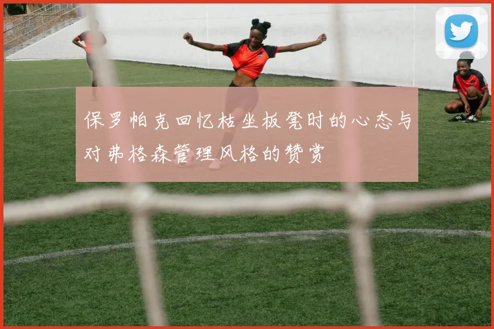 保罗帕克回忆枯坐板凳时的心态与对弗格森管理风格的赞赏