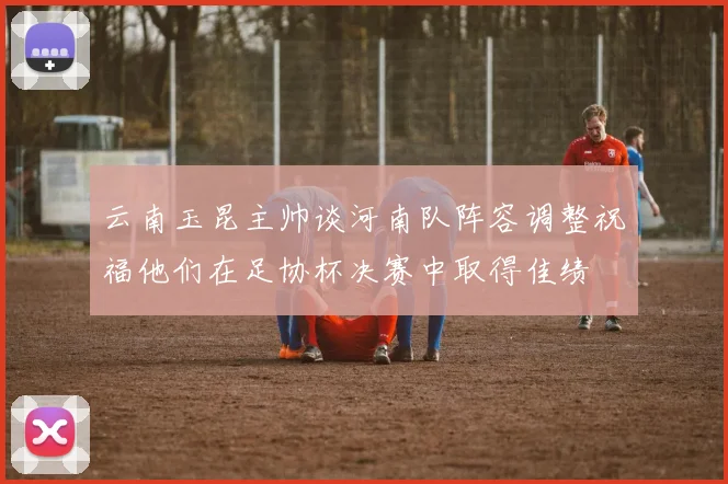 云南玉昆主帅谈河南队阵容调整祝福他们在足协杯决赛中取得佳绩