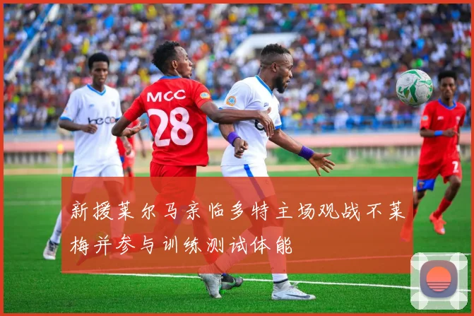 新援莱尔马亲临多特主场观战不莱梅并参与训练测试体能