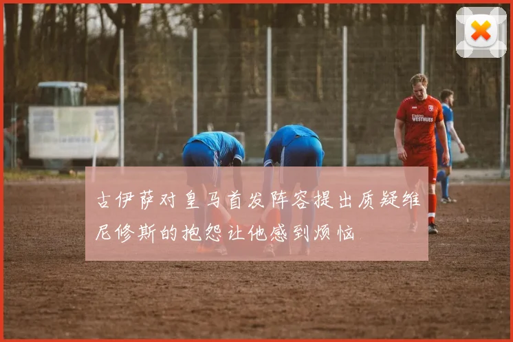 古伊萨对皇马首发阵容提出质疑维尼修斯的抱怨让他感到烦恼