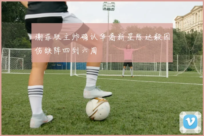 谢菲联主帅确认华裔新星陈达毅因伤缺阵四到六周