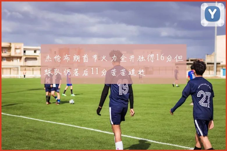 杰伦布朗首节火力全开独得16分但球队仍落后11分苦苦追赶
