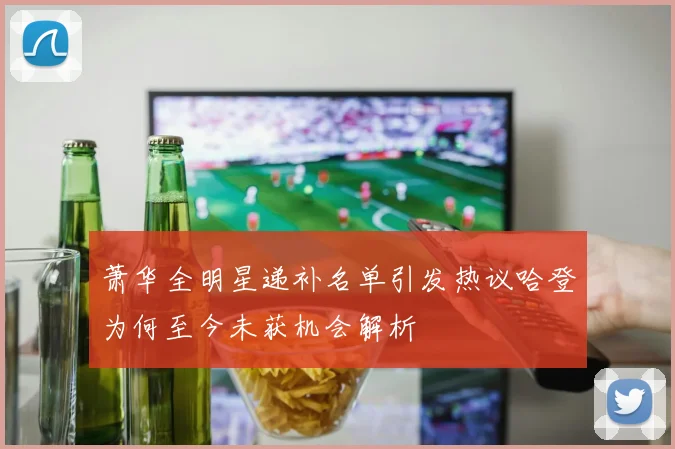 萧华全明星递补名单引发热议哈登为何至今未获机会解析